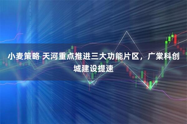 小麦策略 天河重点推进三大功能片区，广棠科创城建设提速