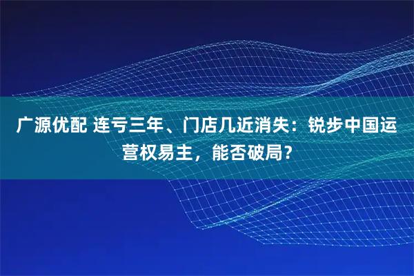 广源优配 连亏三年、门店几近消失：锐步中国运营权易主，能否破局？
