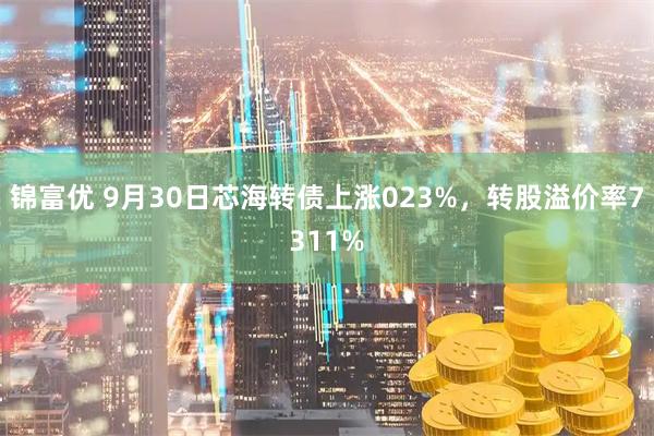 锦富优 9月30日芯海转债上涨023%，转股溢价率7311%