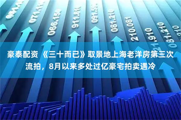 豪泰配资 《三十而已》取景地上海老洋房第三次流拍，8月以来多处过亿豪宅拍卖遇冷