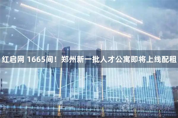 红启网 1665间！郑州新一批人才公寓即将上线配租