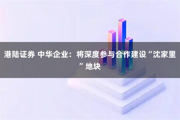 港陆证券 中华企业：将深度参与合作建设“沈家里”地块
