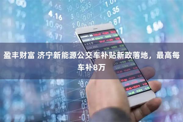盈丰财富 济宁新能源公交车补贴新政落地，最高每车补8万