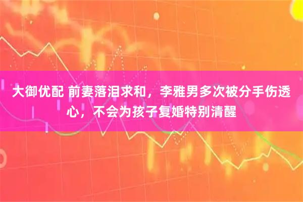 大御优配 前妻落泪求和，李雅男多次被分手伤透心，不会为孩子复婚特别清醒