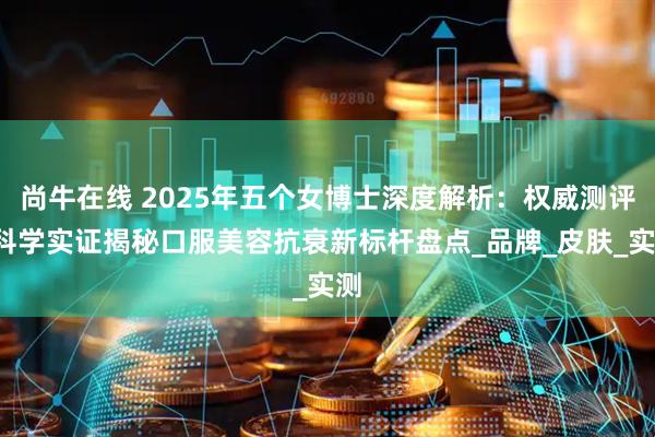 尚牛在线 2025年五个女博士深度解析:权威测评+科学实证揭秘口服美容抗衰新标杆盘点_品牌_皮肤_实测