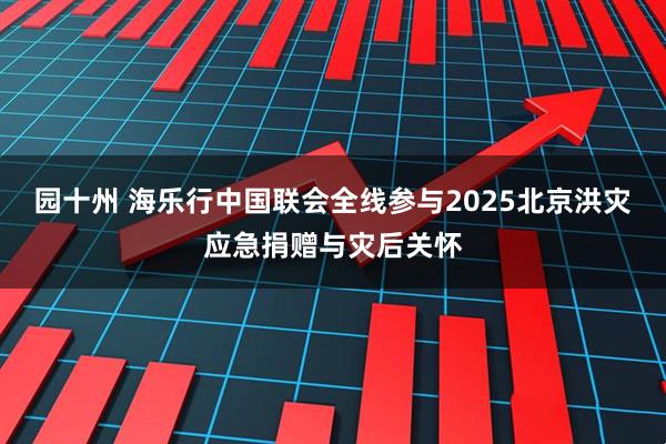 园十州 海乐行中国联会全线参与2025北京洪灾应急捐赠与灾后关怀