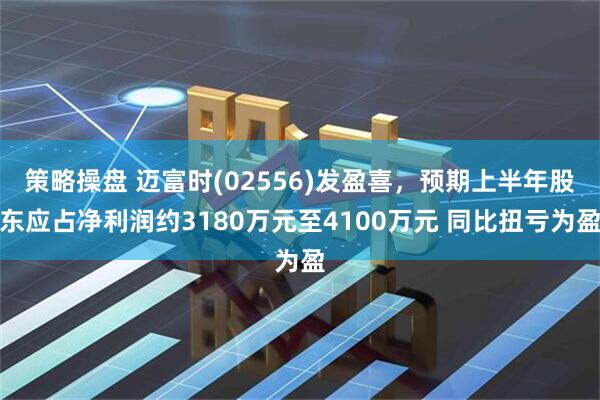 策略操盘 迈富时(02556)发盈喜，预期上半年股东应占净利润约3180万元至4100万元 同比扭亏为盈
