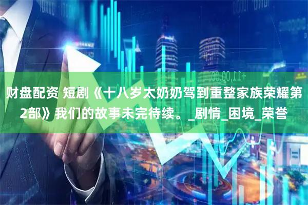 财盘配资 短剧《十八岁太奶奶驾到重整家族荣耀第2部》我们的故事未完待续。_剧情_困境_荣誉