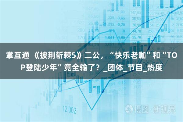 掌互通 《披荆斩棘5》二公,“快乐老咖”和“TOP登陆少年”竟全输了?_团体_节目_热度