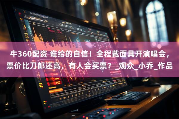 牛360配资 谁给的自信！全程戴面具开演唱会，票价比刀郎还高，有人会买票？_观众_小乔_作品