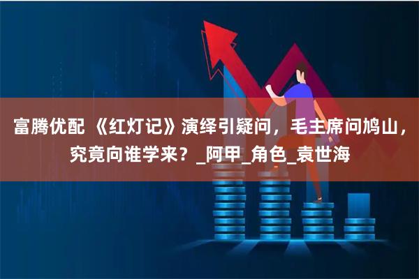 富腾优配 《红灯记》演绎引疑问，毛主席问鸠山，究竟向谁学来？_阿甲_角色_袁世海