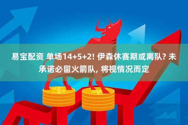 易宝配资 单场14+5+2! 伊森休赛期或离队? 未承诺必留火箭队, 将视情况而定