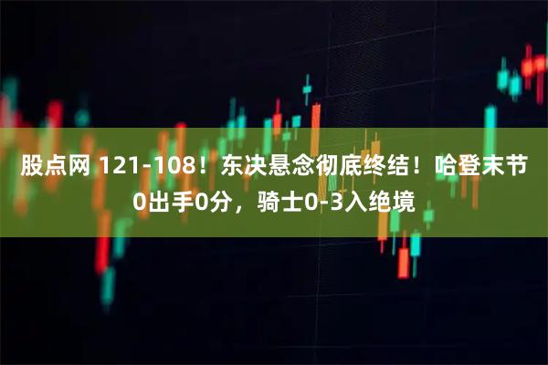 股点网 121-108！东决悬念彻底终结！哈登末节0出手0分，骑士0-3入绝境