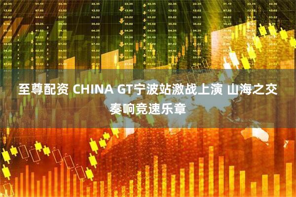 至尊配资 CHINA GT宁波站激战上演 山海之交奏响竞速乐章