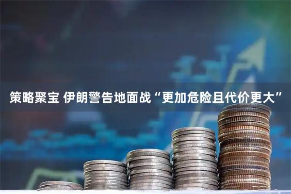 策略聚宝 伊朗警告地面战“更加危险且代价更大”