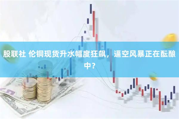 股联社 伦铜现货升水幅度狂飙，逼空风暴正在酝酿中？