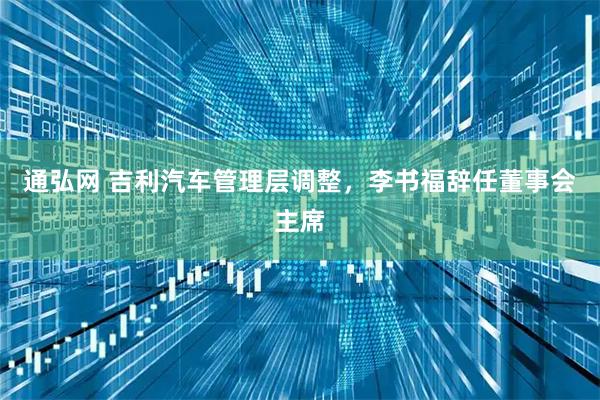 通弘网 吉利汽车管理层调整，李书福辞任董事会主席