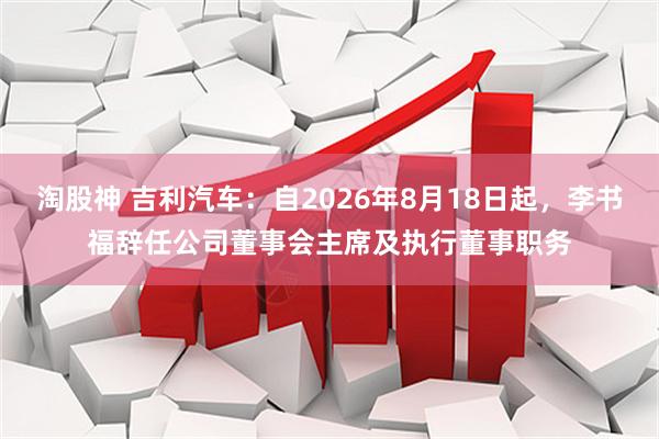 淘股神 吉利汽车：自2026年8月18日起，李书福辞任公司董事会主席及执行董事职务