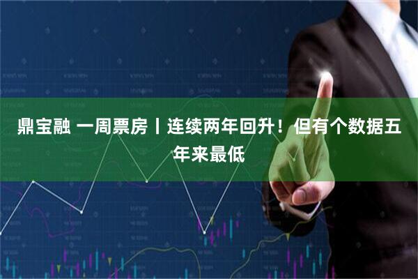 鼎宝融 一周票房丨连续两年回升！但有个数据五年来最低