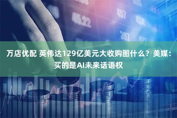 万店优配 英伟达129亿美元大收购图什么？美媒：买的是AI未来话语权