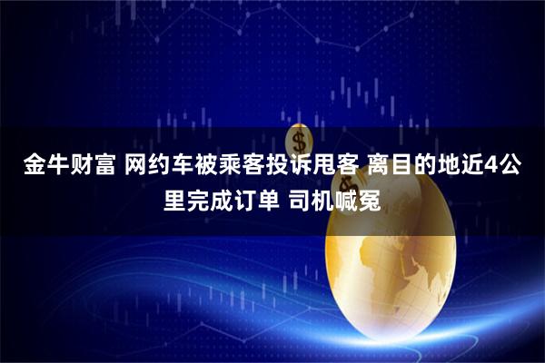 金牛财富 网约车被乘客投诉甩客 离目的地近4公里完成订单 司机喊冤