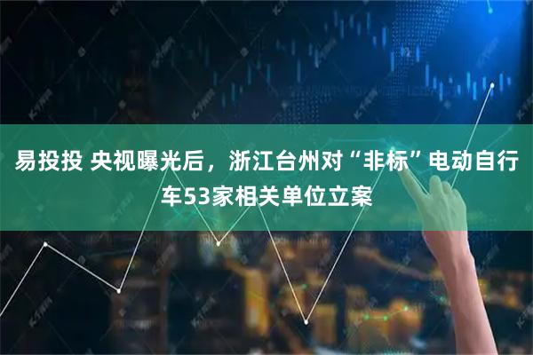 易投投 央视曝光后，浙江台州对“非标”电动自行车53家相关单位立案